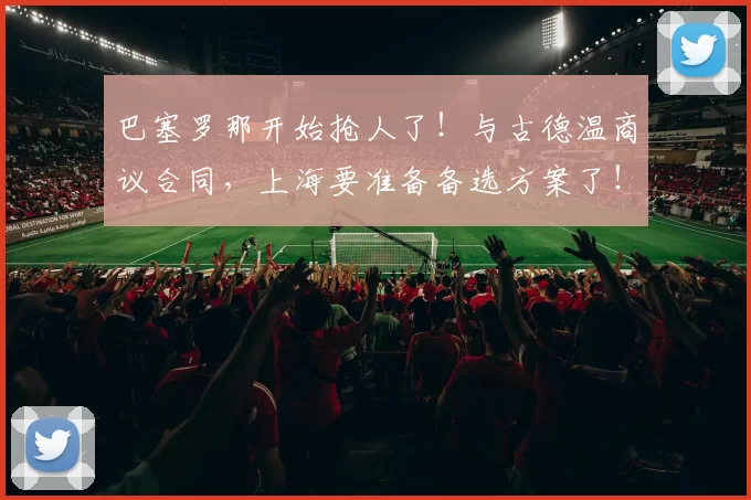 巴塞罗那开始抢人了！与古德温商议合同，上海要准备备选方案了！_本赛季_的结果_1