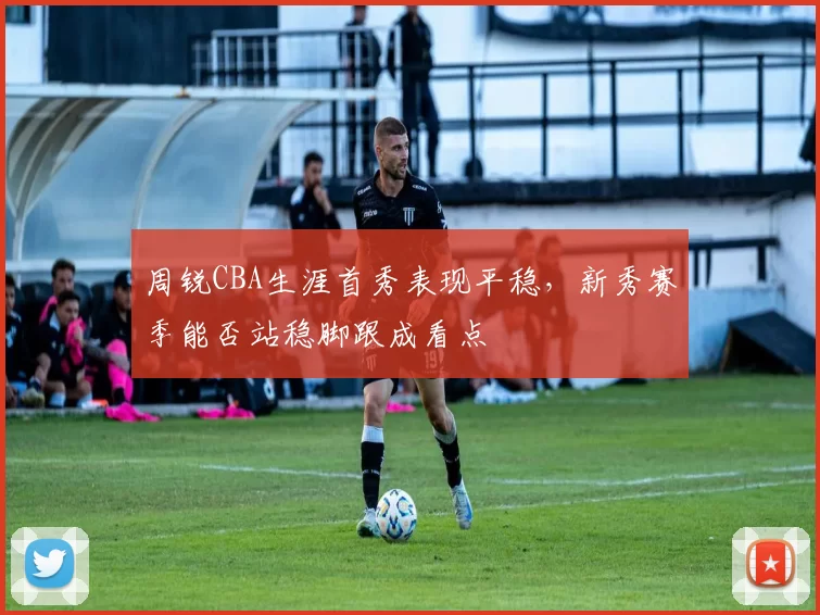 周锐CBA生涯首秀表现平稳，新秀赛季能否站稳脚跟成看点