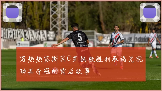 若热热苏斯因C罗执教胜利承诺兑现助其夺冠的背后故事