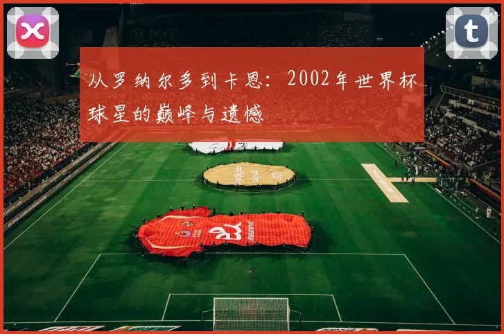 从罗纳尔多到卡恩:2002年世界杯球星的巅峰与遗憾