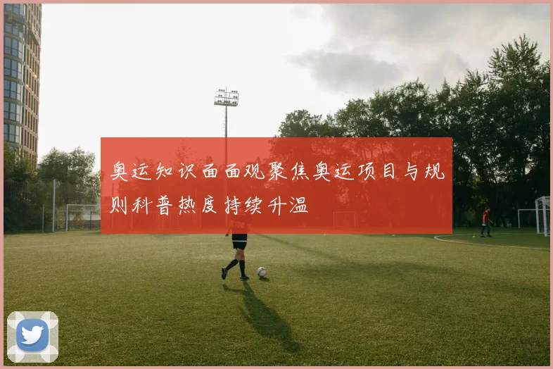 奥运知识面面观聚焦奥运项目与规则科普热度持续升温
