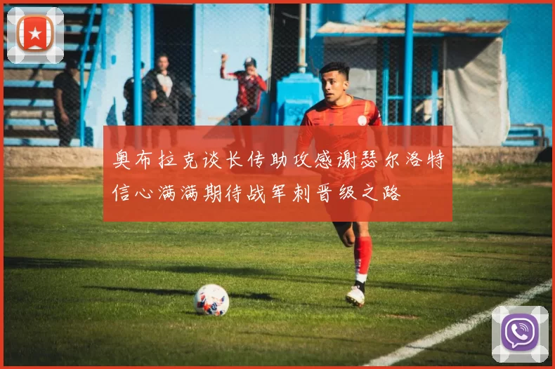 奥布拉克谈长传助攻感谢瑟尔洛特信心满满期待战军刺晋级之路