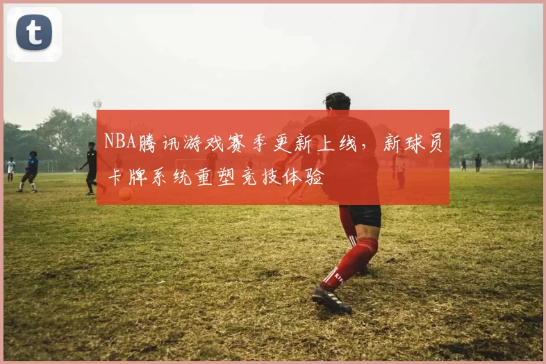 NBA腾讯游戏赛季更新上线，新球员卡牌系统重塑竞技体验