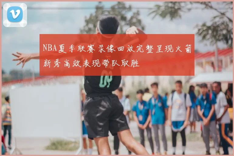 NBA夏季联赛录像回放完整呈现火箭新秀高效表现带队取胜