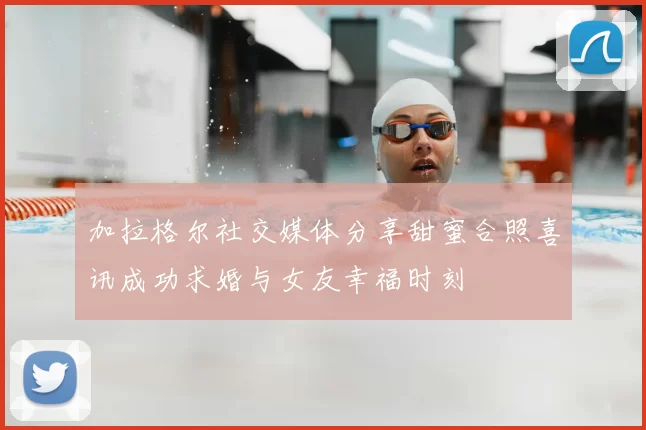 加拉格尔社交媒体分享甜蜜合照喜讯成功求婚与女友幸福时刻