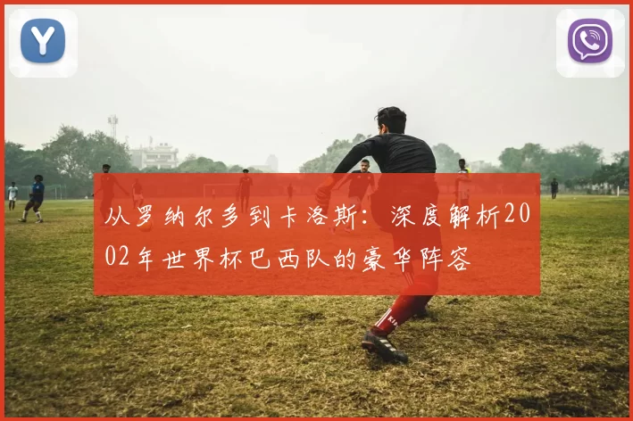 从罗纳尔多到卡洛斯:深度解析2002年世界杯巴西队的豪华阵容