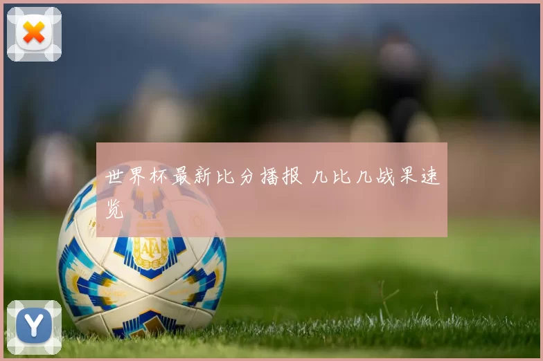 世界杯最新比分播报 几比几战果速览