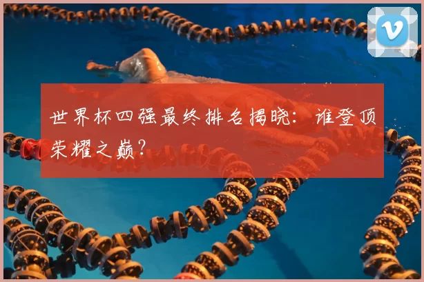世界杯四强最终排名揭晓：谁登顶荣耀之巅？