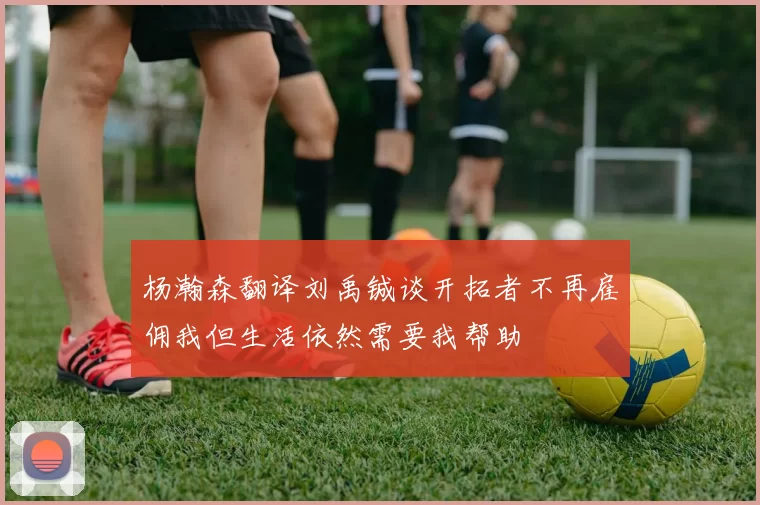 杨瀚森翻译刘禹铖谈开拓者不再雇佣我但生活依然需要我帮助