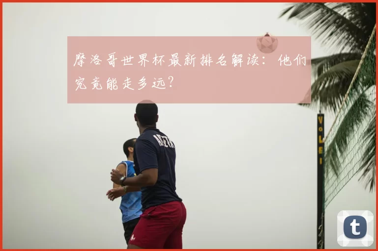 摩洛哥世界杯最新排名解读：他们究竟能走多远？