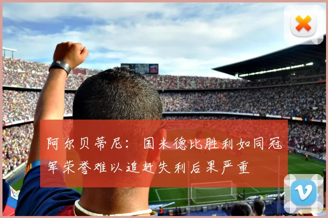 阿尔贝蒂尼：国米德比胜利如同冠军荣誉难以追赶失利后果严重