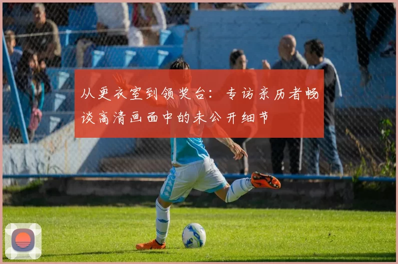 从更衣室到领奖台：专访亲历者畅谈高清画面中的未公开细节