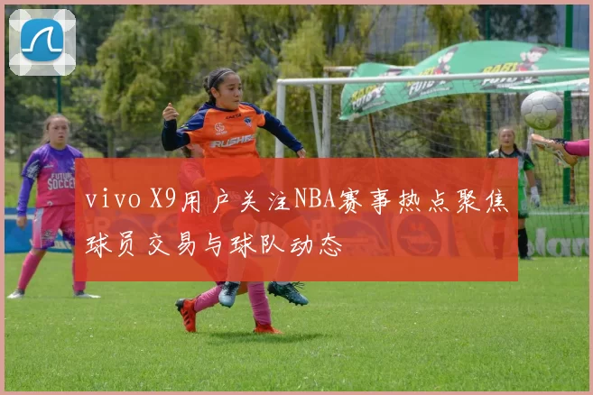 vivo X9用户关注NBA赛事热点聚焦球员交易与球队动态