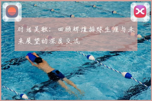 对话吴敏:回顾辉煌排球生涯与未来展望的深度交流