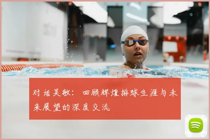 对话吴敏：回顾辉煌排球生涯与未来展望的深度交流