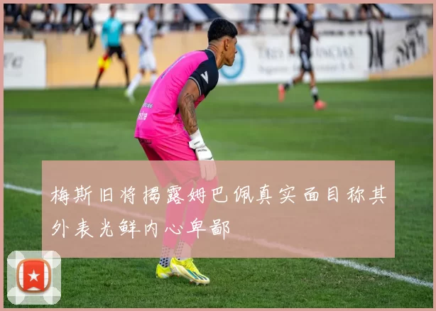 梅斯旧将揭露姆巴佩真实面目称其外表光鲜内心卑鄙