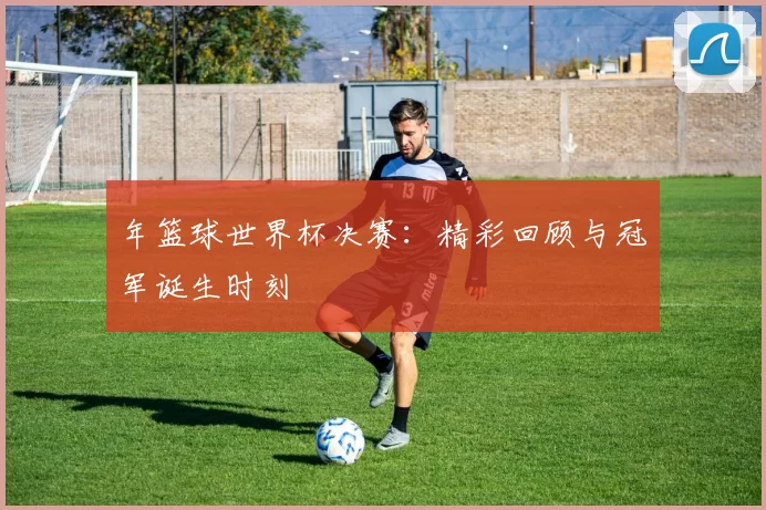年篮球世界杯决赛：精彩回顾与冠军诞生时刻