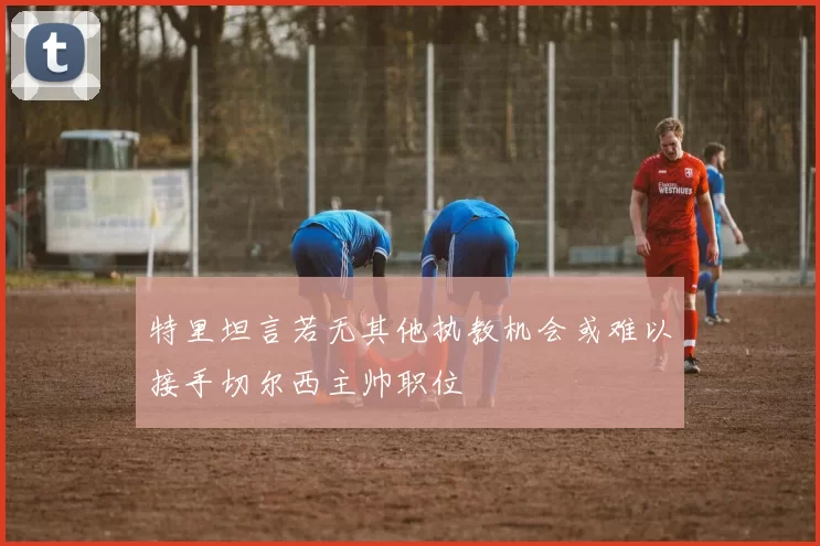 特里坦言若无其他执教机会或难以接手切尔西主帅职位