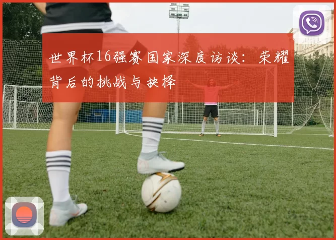 世界杯16强赛国家深度访谈:荣耀背后的挑战与抉择