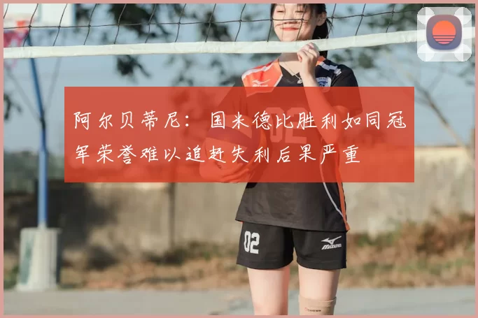 阿尔贝蒂尼:国米德比胜利如同冠军荣誉难以追赶失利后果严重