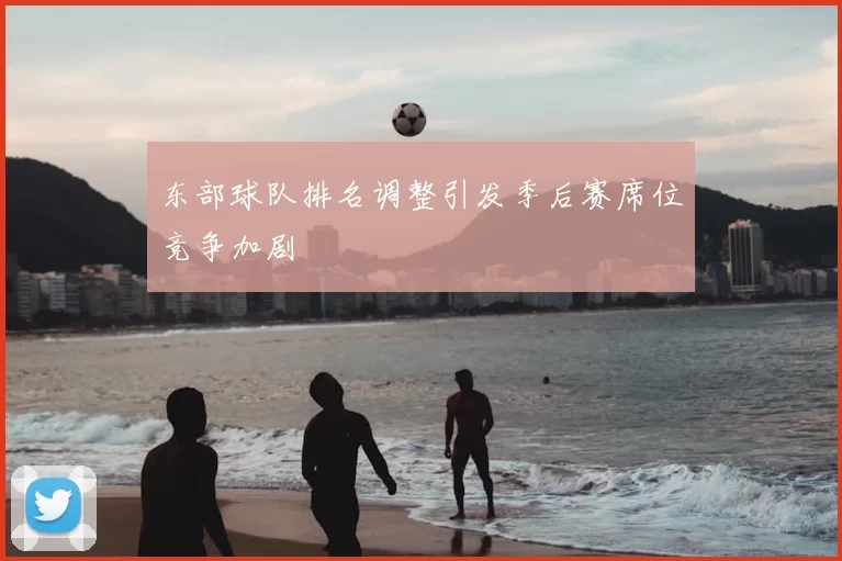 东部球队排名调整引发季后赛席位竞争加剧