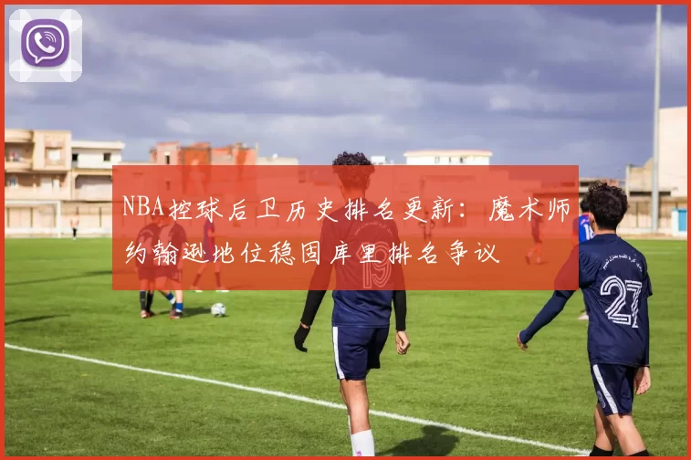 NBA控球后卫历史排名更新:魔术师约翰逊地位稳固库里排名争议
