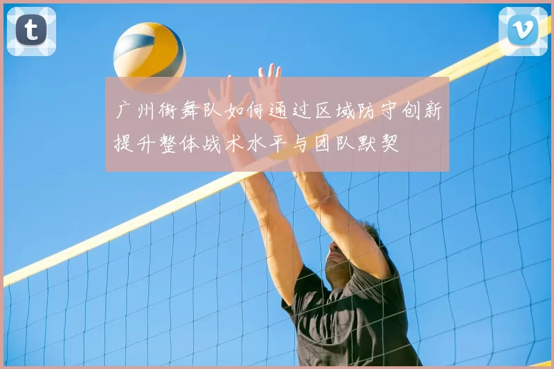 广州街舞队如何通过区域防守创新提升整体战术水平与团队默契