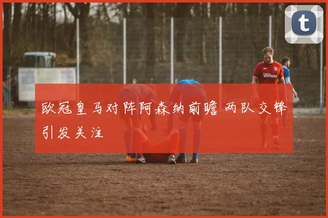 欧冠皇马对阵阿森纳前瞻 两队交锋引发关注