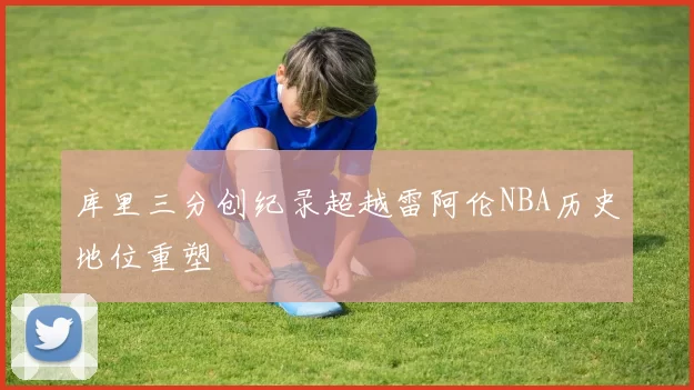 库里三分创纪录超越雷阿伦NBA历史地位重塑
