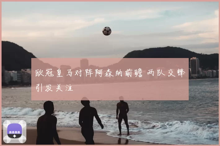 欧冠皇马对阵阿森纳前瞻 两队交锋引发关注