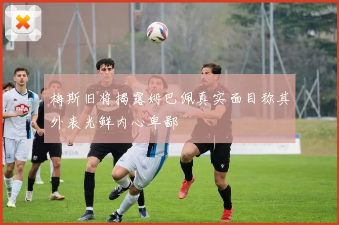梅斯旧将揭露姆巴佩真实面目称其外表光鲜内心卑鄙
