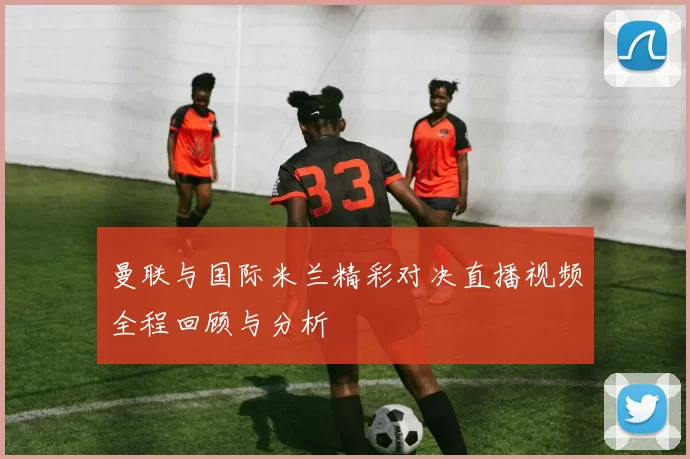 曼联与国际米兰精彩对决直播视频全程回顾与分析