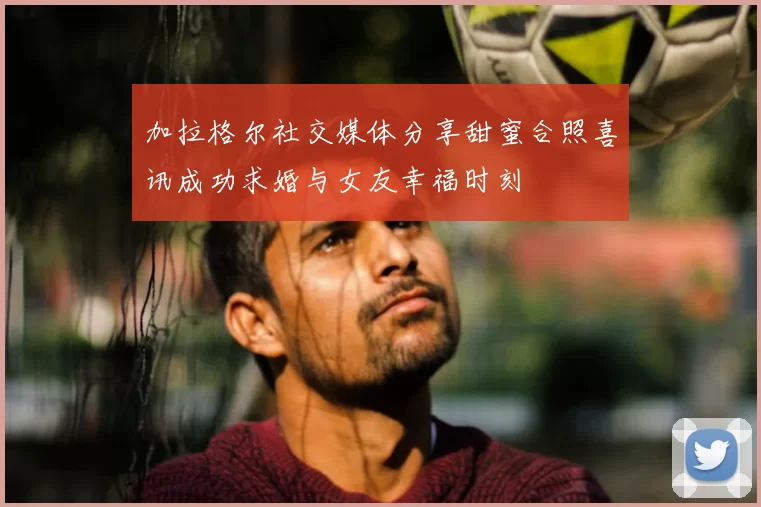 加拉格尔社交媒体分享甜蜜合照喜讯成功求婚与女友幸福时刻