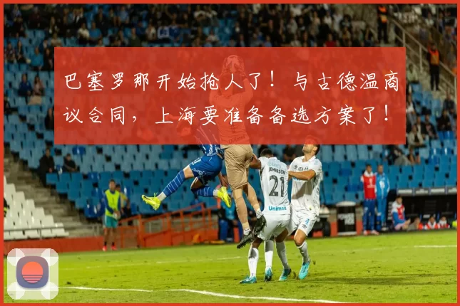 巴塞罗那开始抢人了!与古德温商议合同,上海要准备备选方案了!_本赛季_的结果_1