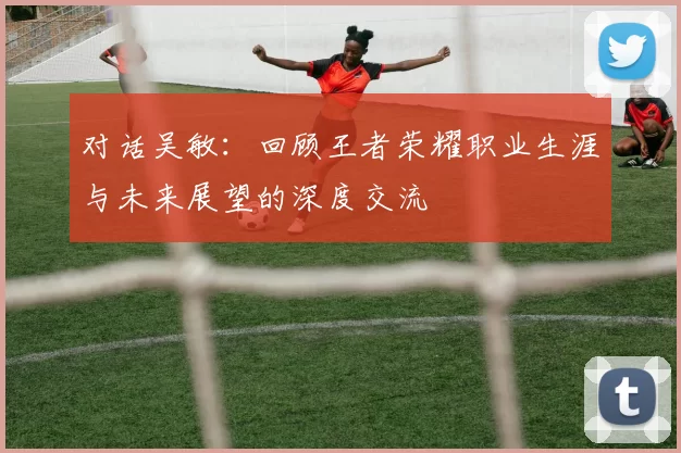 对话吴敏:回顾王者荣耀职业生涯与未来展望的深度交流