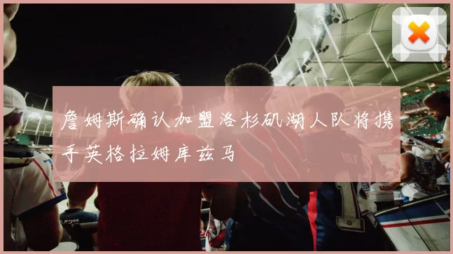 詹姆斯确认加盟洛杉矶湖人队将携手英格拉姆库兹马