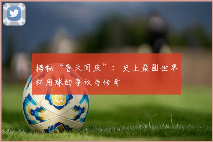 揭秘“普天同庆”:史上最圆世界杯用球的争议与传奇