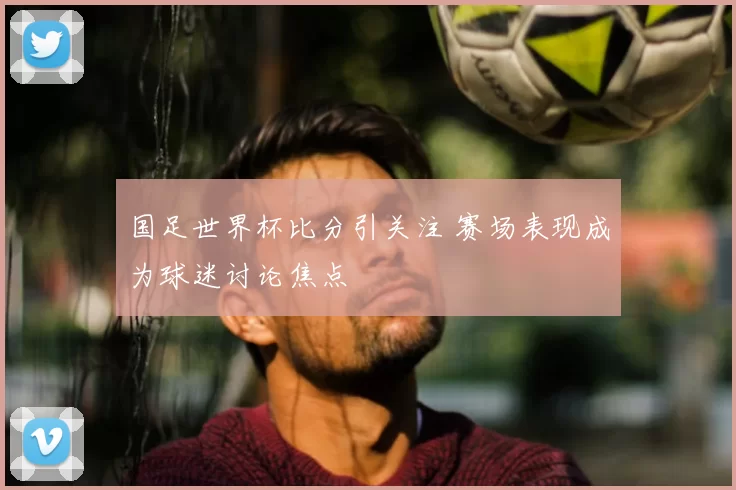 国足世界杯比分引关注 赛场表现成为球迷讨论焦点