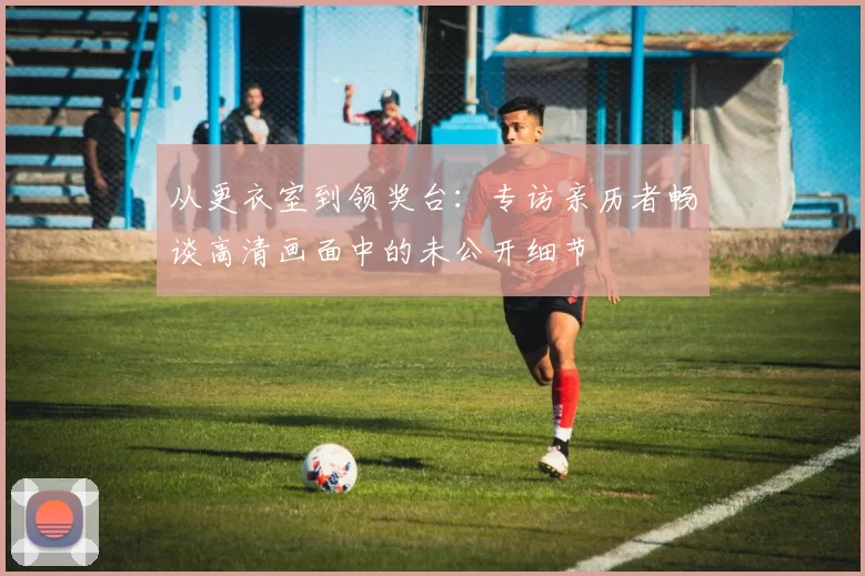 从更衣室到领奖台:专访亲历者畅谈高清画面中的未公开细节