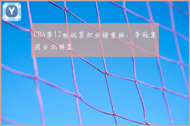 CBA第12轮战罢积分榜重排,争冠集团分化明显