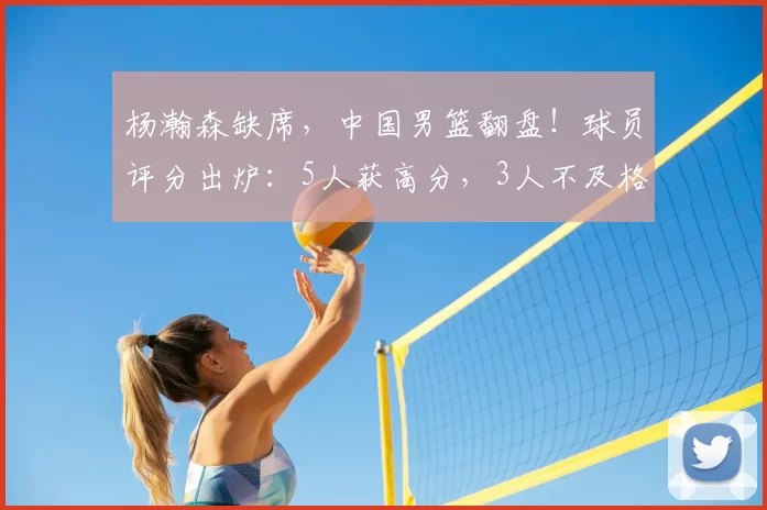 杨瀚森缺席，中国男篮翻盘！球员评分出炉：5人获高分，3人不及格