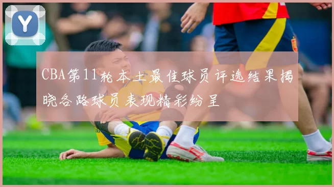 CBA第11轮本土最佳球员评选结果揭晓各路球员表现精彩纷呈