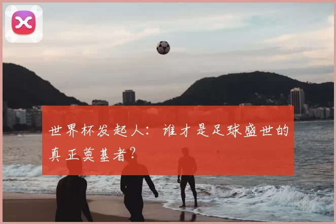 世界杯发起人：谁才是足球盛世的真正奠基者？