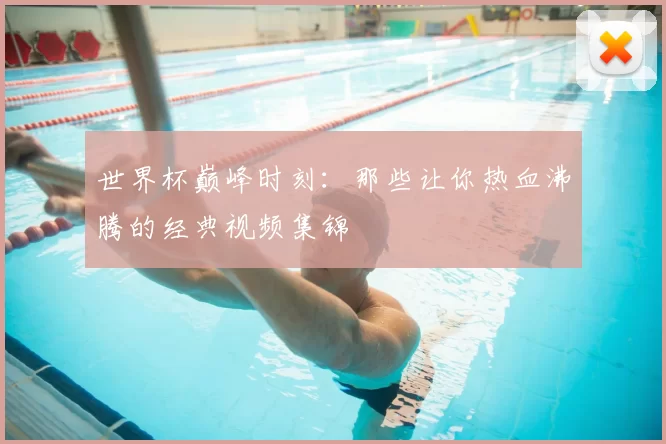 世界杯巅峰时刻:那些让你热血沸腾的经典视频集锦
