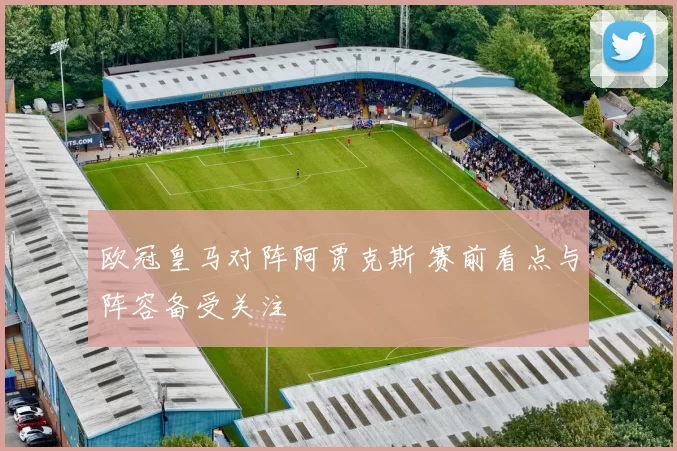 欧冠皇马对阵阿贾克斯 赛前看点与阵容备受关注