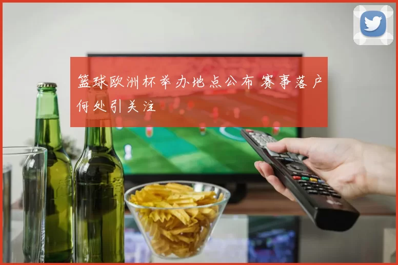 篮球欧洲杯举办地点公布 赛事落户何处引关注