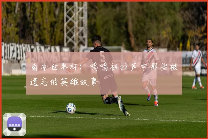 南非世界杯:呜呜祖拉声中那些被遗忘的英雄故事
