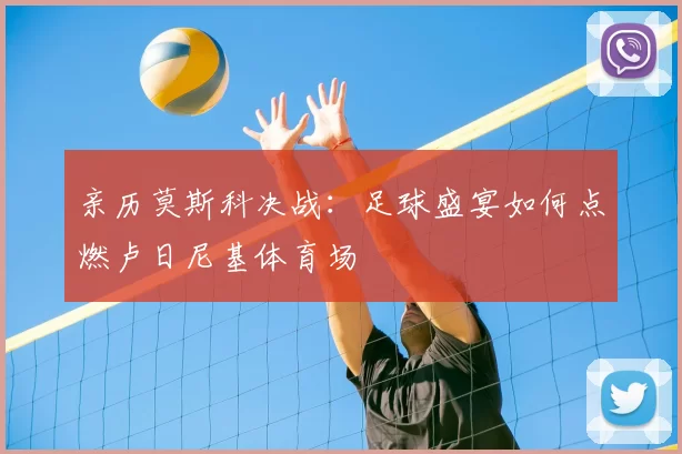 亲历莫斯科决战:足球盛宴如何点燃卢日尼基体育场