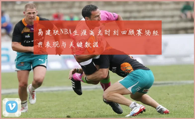 易建联NBA生涯高光时刻回顾赛场经典表现与关键数据