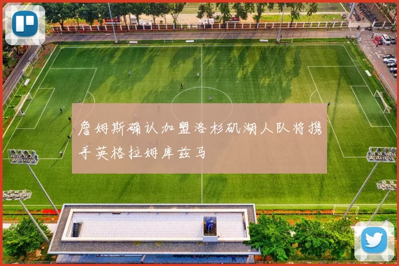 詹姆斯确认加盟洛杉矶湖人队将携手英格拉姆库兹马